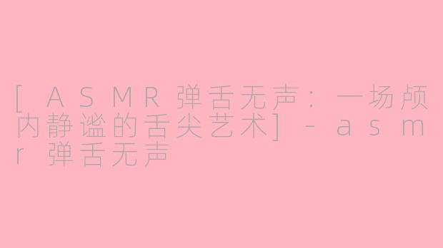 [ASMR弹舌无声：一场颅内静谧的舌尖艺术]-asmr弹舌无声