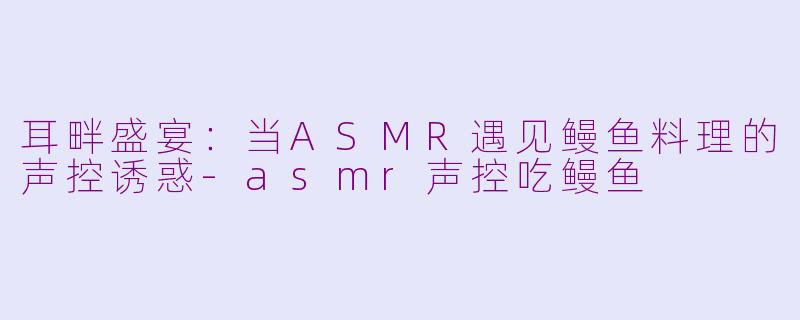 耳畔盛宴：当ASMR遇见鳗鱼料理的声控诱惑-asmr声控吃鳗鱼