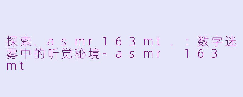 探索.asmr163mt.：数字迷雾中的听觉秘境-asmr 163 mt