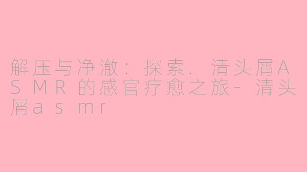 解压与净澈：探索.清头屑ASMR的感官疗愈之旅-清头屑asmr