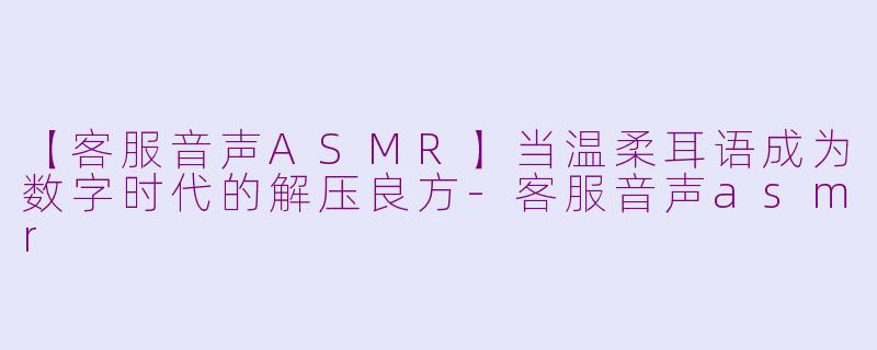 【客服音声ASMR】当温柔耳语成为数字时代的解压良方-客服音声asmr