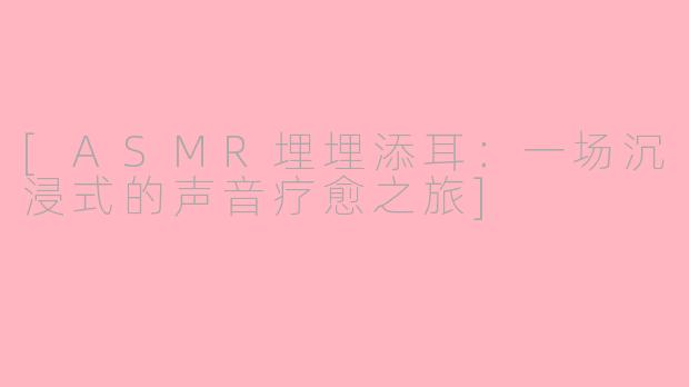[ASMR埋埋添耳：一场沉浸式的声音疗愈之旅]