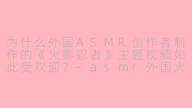 为什么外国ASMR创作者制作的《火影忍者》主题视频如此受欢迎？