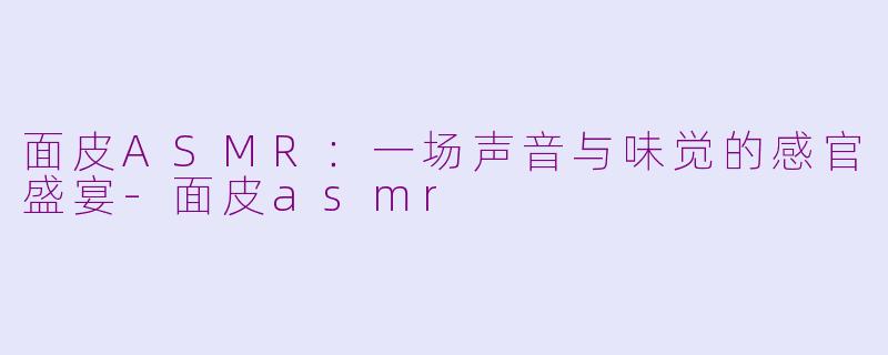 面皮ASMR：一场声音与味觉的感官盛宴-面皮asmr