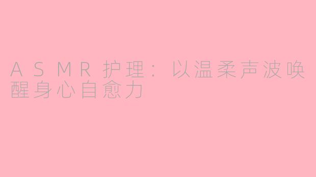ASMR护理：以温柔声波唤醒身心自愈力