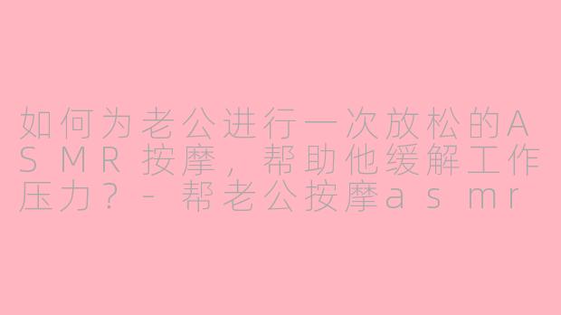 如何为老公进行一次放松的ASMR按摩，帮助他缓解工作压力？