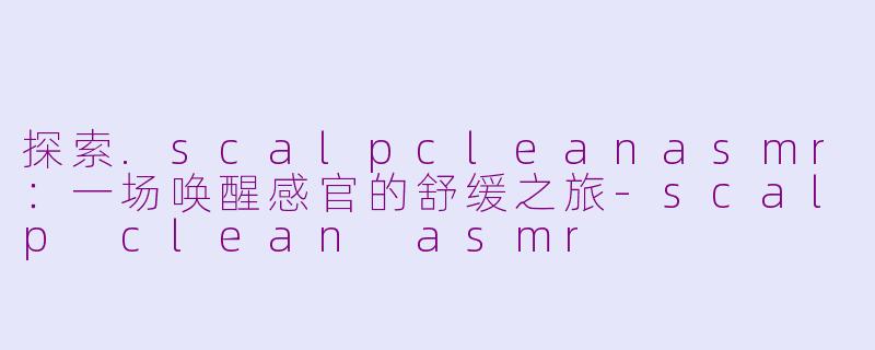 探索.scalpcleanasmr:一场唤醒感官的舒缓之旅-scalp clean asmr