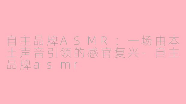 自主品牌ASMR：一场由本土声音引领的感官复兴-自主品牌asmr
