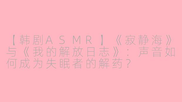 【韩剧ASMR】《寂静海》与《我的解放日志》：声音如何成为失眠者的解药？