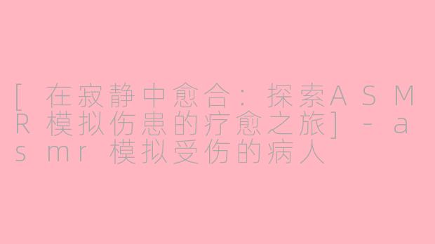 [在寂静中愈合：探索ASMR模拟伤患的疗愈之旅]-asmr模拟受伤的病人