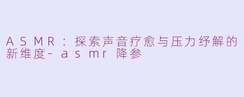 ASMR:探索声音疗愈与压力纾解的新维度-asmr降参