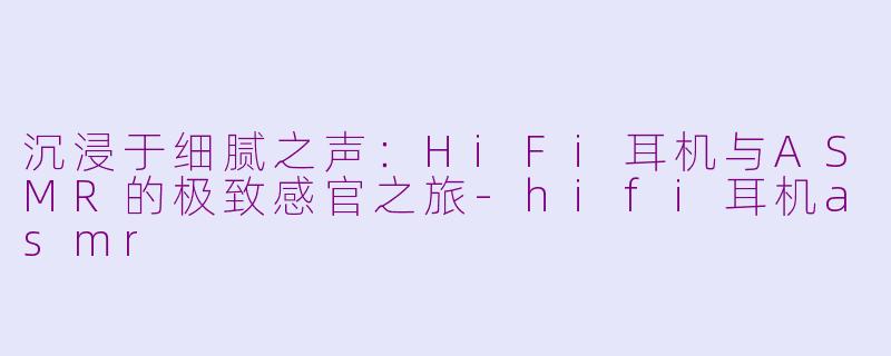 沉浸于细腻之声:HiFi耳机与ASMR的极致感官之旅-hifi耳机asmr