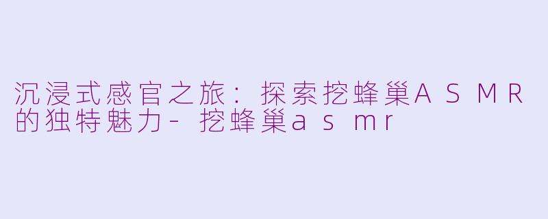 沉浸式感官之旅：探索挖蜂巢ASMR的独特魅力-挖蜂巢asmr
