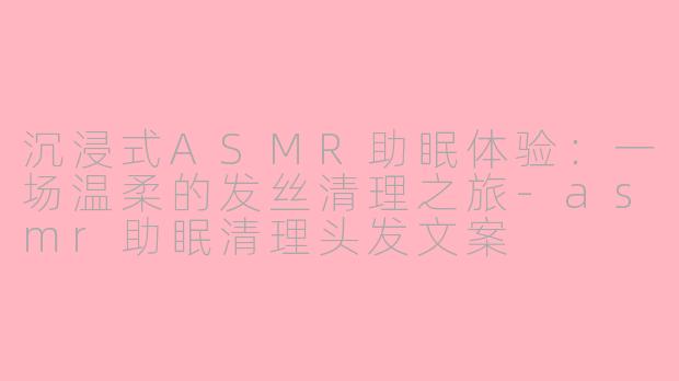 沉浸式ASMR助眠体验:一场温柔的发丝清理之旅-asmr助眠清理头发文案