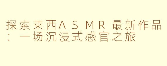 探索莱西ASMR最新作品：一场沉浸式感官之旅