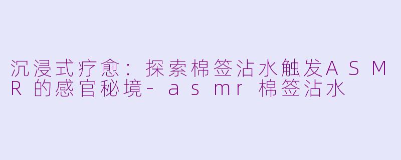 沉浸式疗愈:探索棉签沾水触发ASMR的感官秘境-asmr棉签沾水