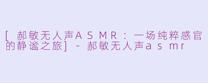 [郝敏无人声ASMR：一场纯粹感官的静谧之旅]-郝敏无人声asmr