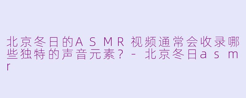 北京冬日的ASMR视频通常会收录哪些独特的声音元素？