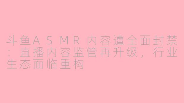 斗鱼ASMR内容遭全面封禁：直播内容监管再升级，行业生态面临重构