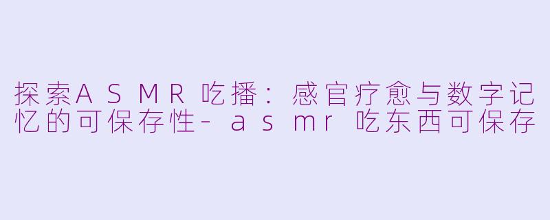探索ASMR吃播:感官疗愈与数字记忆的可保存性-asmr吃东西可保存