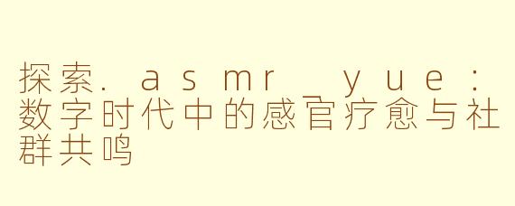探索.asmr_yue：数字时代中的感官疗愈与社群共鸣