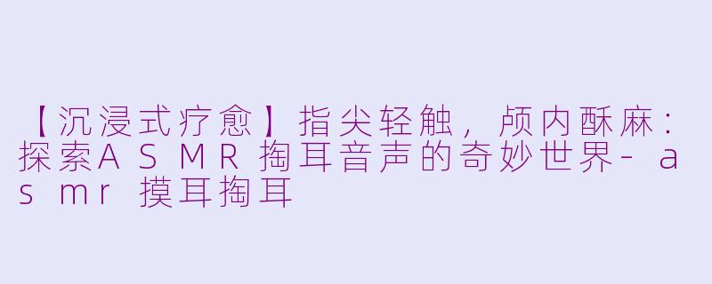 【沉浸式疗愈】指尖轻触，颅内酥麻：探索ASMR掏耳音声的奇妙世界-asmr摸耳掏耳
