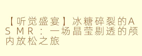 【听觉盛宴】冰糖碎裂的ASMR：一场晶莹剔透的颅内放松之旅