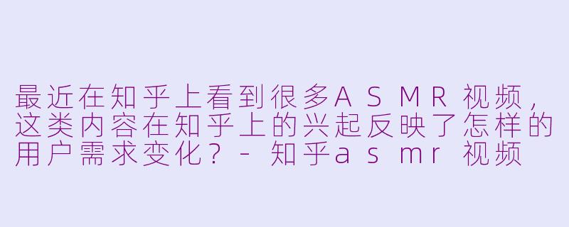 最近在知乎上看到很多ASMR视频，这类内容在知乎上的兴起反映了怎样的用户需求变化？-知乎asmr视频