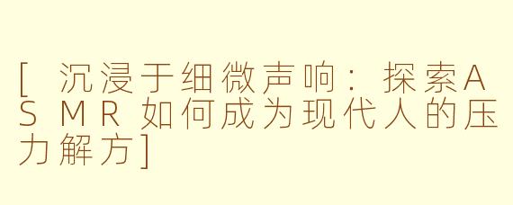 [沉浸于细微声响：探索ASMR如何成为现代人的压力解方]