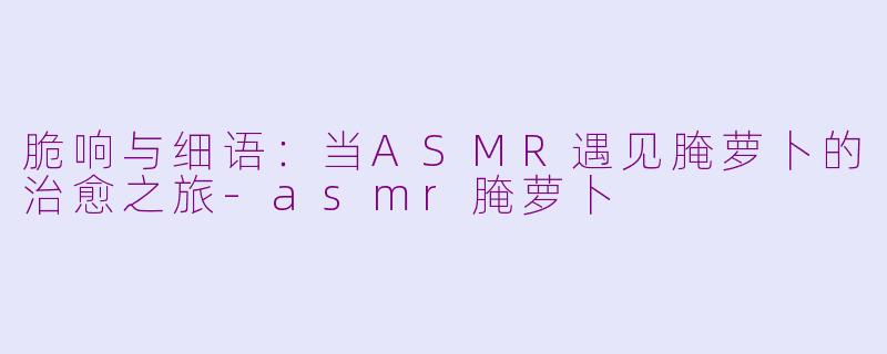 脆响与细语：当ASMR遇见腌萝卜的治愈之旅-asmr腌萝卜