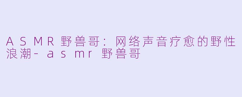 ASMR野兽哥:网络声音疗愈的野性浪潮-asmr野兽哥