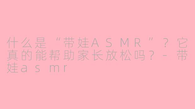 什么是“带娃ASMR”?它真的能帮助家长放松吗?-带娃asmr