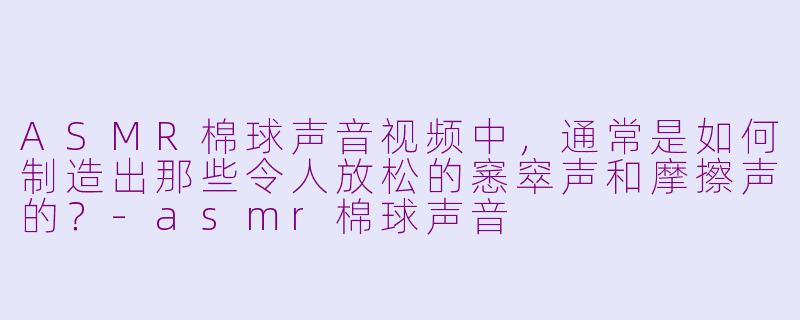 ASMR棉球声音视频中，通常是如何制造出那些令人放松的窸窣声和摩擦声的？-asmr棉球声音