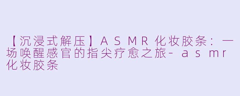 【沉浸式解压】ASMR化妆胶条：一场唤醒感官的指尖疗愈之旅