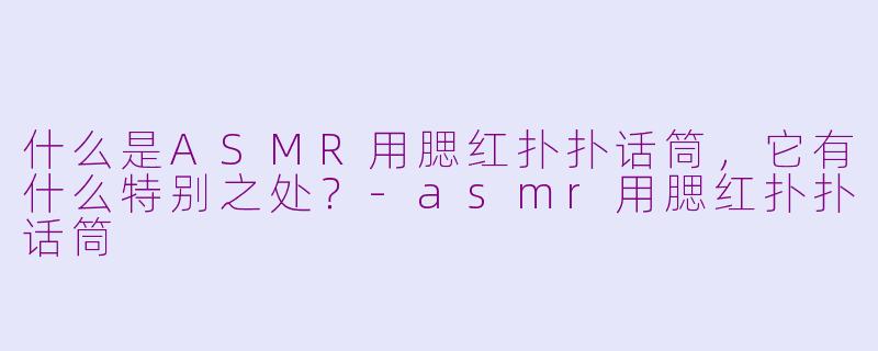 什么是ASMR用腮红扑扑话筒，它有什么特别之处？-asmr用腮红扑扑话筒