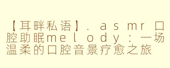 【耳畔私语】.asmr口腔助眠melody：一场温柔的口腔音景疗愈之旅