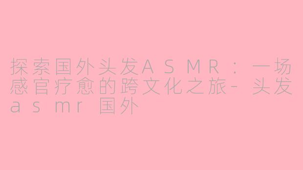 探索国外头发ASMR：一场感官疗愈的跨文化之旅-头发asmr国外