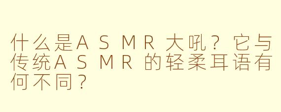 什么是ASMR大吼？它与传统ASMR的轻柔耳语有何不同？