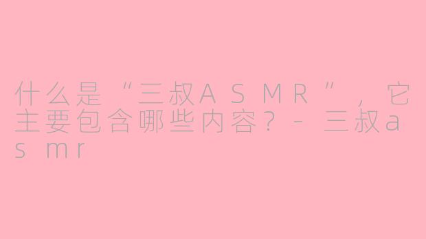 什么是“三叔ASMR”，它主要包含哪些内容？-三叔asmr