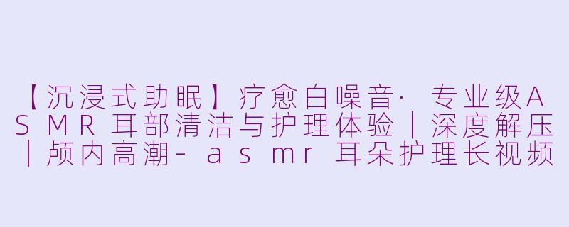 【沉浸式助眠】疗愈白噪音·专业级ASMR耳部清洁与护理体验｜深度解压｜颅内高潮
