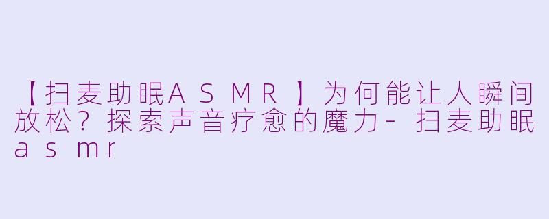 【扫麦助眠ASMR】为何能让人瞬间放松?探索声音疗愈的魔力-扫麦助眠asmr