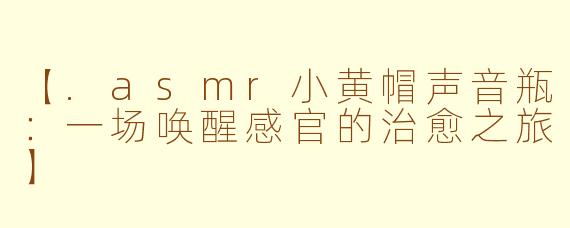 【.asmr小黄帽声音瓶：一场唤醒感官的治愈之旅】