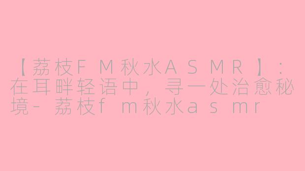 【荔枝FM秋水ASMR】：在耳畔轻语中，寻一处治愈秘境-荔枝fm秋水asmr