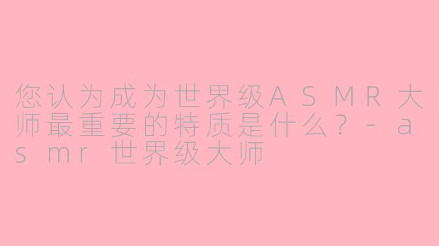 您认为成为世界级ASMR大师最重要的特质是什么？-asmr世界级大师