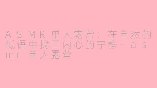 ASMR单人露营：在自然的低语中找回内心的宁静-asmr单人露营