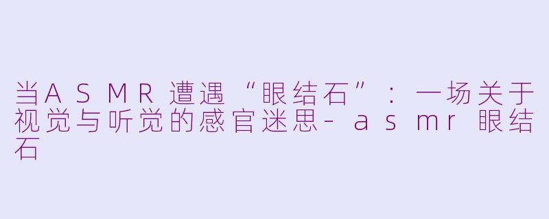 当ASMR遭遇“眼结石”：一场关于视觉与听觉的感官迷思-asmr眼结石