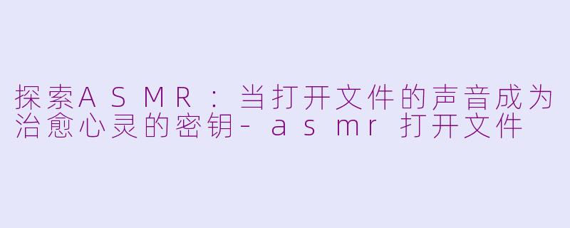 探索ASMR:当打开文件的声音成为治愈心灵的密钥-asmr打开文件