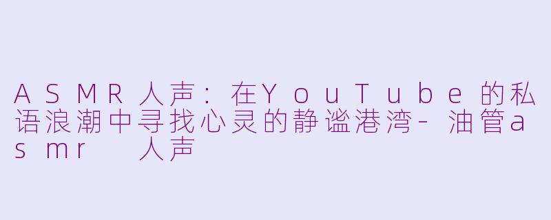 ASMR人声：在YouTube的私语浪潮中寻找心灵的静谧港湾-油管asmr 人声