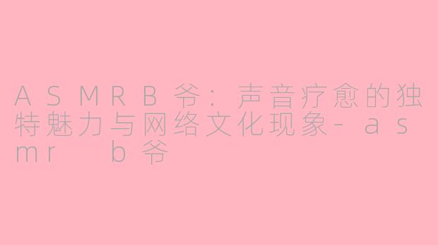 ASMRB爷：声音疗愈的独特魅力与网络文化现象-asmr b爷