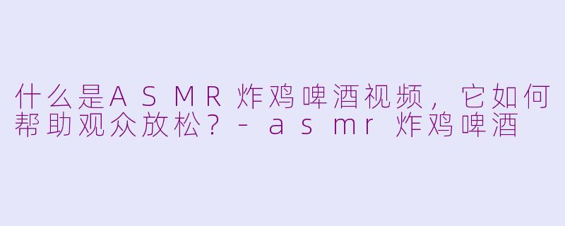 什么是ASMR炸鸡啤酒视频，它如何帮助观众放松？-asmr炸鸡啤酒